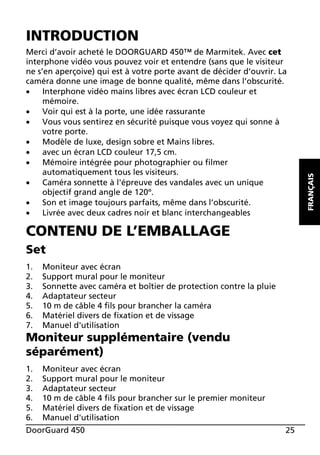 Merci d’avoir acheté le DOORGUARD 450™ de Marmitek. Avec cet
interphone vidéo vous pouvez voir et entendre (sans que le visiteur
ne s’en aperçoive) qui est à votre porte avant de décider d’ouvrir. La
caméra donne une image de bonne qualité, même dans l’obscurité.
x
Interphone vidéo mains libres avec écran LCD couleur et
mémoire.
x
Voir qui est à la porte, une idée rassurante
x
Vous vous sentirez en sécurité puisque vous voyez qui sonne à
votre porte.
x
Modèle de luxe, design sobre et Mains libres.
x
avec un écran LCD couleur 17,5 cm.
x
Mémoire intégrée pour photographier ou filmer
automatiquement tous les visiteurs.
x
Caméra sonnette à l'épreuve des vandales avec un unique
objectif grand angle de 120º.
x
Son et image toujours parfaits, même dans l’obscurité.
x
Livrée avec deux cadres noir et blanc interchangeables

CONTENU DE L’EMBALLAGE
Set
1.
2.
3.
4.
5.
6.
7.

Moniteur avec écran
Support mural pour le moniteur
Sonnette avec caméra et boîtier de protection contre la pluie
Adaptateur secteur
10 m de câble 4 fils pour brancher la caméra
Matériel divers de fixation et de vissage
Manuel d'utilisation

Moniteur supplémentaire (vendu
séparément)
1.
2.
3.
4.
5.
6.

Moniteur avec écran
Support mural pour le moniteur
Adaptateur secteur
10 m de câble 4 fils pour brancher sur le premier moniteur
Matériel divers de fixation et de vissage
Manuel d'utilisation

DoorGuard 450

25

FRANÇAIS

INTRODUCTION

 