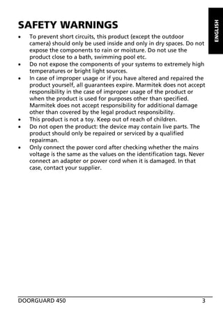 x

x
x

x
x
x

To prevent short circuits, this product (except the outdoor
camera) should only be used inside and only in dry spaces. Do not
expose the components to rain or moisture. Do not use the
product close to a bath, swimming pool etc.
Do not expose the components of your systems to extremely high
temperatures or bright light sources.
In case of improper usage or if you have altered and repaired the
product yourself, all guarantees expire. Marmitek does not accept
responsibility in the case of improper usage of the product or
when the product is used for purposes other than specified.
Marmitek does not accept responsibility for additional damage
other than covered by the legal product responsibility.
This product is not a toy. Keep out of reach of children.
Do not open the product: the device may contain live parts. The
product should only be repaired or serviced by a qualified
repairman.
Only connect the power cord after checking whether the mains
voltage is the same as the values on the identification tags. Never
connect an adapter or power cord when it is damaged. In that
case, contact your supplier.

DOORGUARD 450

3

ENGLISH

SAFETY WARNINGS

 
