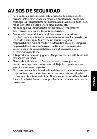 x

x
x

x
x
x

Para evitar un cortocircuito, este producto, (a excepción de
cámara) solamente se usa en casa y en habitaciones secas. No
exponga los componentes del sistema a la lluvia o a la humedad.
No se use cerca de una bañera, una piscina, etc.
No exponga los componentes del sistema a temperaturas
extremamente altas o a focos de luz fuertes.
En caso de uso indebido o modificaciones y reparaciones
montados por su mismo, la garantía se caducará. En caso de uso
indebido o impropio, Marmitek no asume ninguna
responsabilidad para el producto. Marmitek no asume ninguna
responsabilidad para daños que resultan del uso impropio,
excepto según la responsabilidad para el producto que es
determinada por la ley.
Este producto no es un juguete. Asegúrese de que está fuera del
alcance de los niños.
Nunca abra el producto: Puede contener piezas que se
encuentren bajo una tensión mortal. Deja las reparaciones o
servicios a personal experto.
No conecte el cable a la red, a la red de alumbrado antes de que
haya controlado si la tensión de red corresponde con el valor
indicado en la estampa de tipo. Nunca conecte un cable a la red si
ése está dañado. En este caso, por favor entre en contacto con su
proveedor.

DOORGUARD 450

33

ESPAÑOL

AVISOS DE SEGURIDAD

 