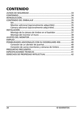 CONTENIDO
AVISOS DE SEGURIDAD ......................................................................... 33
CONTENIDO............................................................................................ 34
INTRODUCCIÓN...................................................................................... 35
CONTENIDO DEL EMBALAJE ................................................................. 35
Set.................................................................................................... 35
Monitor adicional (opcionalmente adquirible)............................. 35
Cámara adicional (opcionalmente adquirible).............................. 36
INSTALACIÓN ......................................................................................... 36
Montaje de la cámara de timbre en el bastidor. .......................... 37
Montaje del monitor al muro. ....................................................... 38
AJUSTES DEL MONITOR ......................................................................... 39
EMPLEO .................................................................................................. 39
POSIBILIDADES ADICIONALES CON SU DOORGUARD 450................... 40
Conexión de un abridor de puertas............................................... 40
Conexión de varios monitores y cámaras de timbre. .................... 40
PREGUNTAS FRECUENTES...................................................................... 41
ESPECIFICACIONES TÉCNICAS ................................................................ 41
DERECHOS DE PROPIEDAD INTELECTUAL ............................................ 42

34

© MARMITEK

 