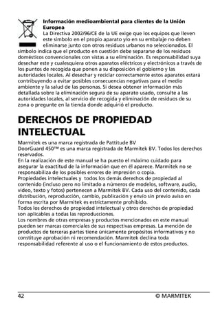 Información medioambiental para clientes de la Unión
Europea
La Directiva 2002/96/CE de la UE exige que los equipos que lleven
este símbolo en el propio aparato y/o en su embalaje no deben
eliminarse junto con otros residuos urbanos no seleccionados. El
símbolo indica que el producto en cuestión debe separarse de los residuos
domésticos convencionales con vistas a su eliminación. Es responsabilidad suya
desechar este y cualesquiera otros aparatos eléctricos y electrónicos a través de
los puntos de recogida que ponen a su disposición el gobierno y las
autoridades locales. Al desechar y reciclar correctamente estos aparatos estará
contribuyendo a evitar posibles consecuencias negativas para el medio
ambiente y la salud de las personas. Si desea obtener información más
detallada sobre la eliminación segura de su aparato usado, consulte a las
autoridades locales, al servicio de recogida y eliminación de residuos de su
zona o pregunte en la tienda donde adquirió el producto.

DERECHOS DE PROPIEDAD
INTELECTUAL
Marmitek es una marca registrada de Pattitude BV
DoorGuard 450™ es una marca registrada de Marmitek BV. Todos los derechos
reservados.
En la realización de este manual se ha puesto el máximo cuidado para
asegurar la exactitud de la información que en él aparece. Marmitek no se
responsabiliza de los posibles errores de impresión o copia.
Propiedades intelectuales y todos los demás derechos de propiedad al
contenido (incluso pero no limitado a números de modelos, software, audio,
video, texto y fotos) pertenecen a Marmitek BV. Cada uso del contenido, cada
distribución, reproducción, cambio, publicación y envío sin previo aviso en
forma escrita por Marmitek es estrictamente prohibido.
Todos los derechos de propiedad intelectual y otros derechos de propiedad
son aplicables a todas las reproducciones.
Los nombres de otras empresas y productos mencionados en este manual
pueden ser marcas comerciales de sus respectivas empresas. La mención de
productos de terceras partes tiene únicamente propósitos informativos y no
constituye aprobación ni recomendación. Marmitek declina toda
responsabilidad referente al uso o el funcionamiento de estos productos.

42

© MARMITEK

 