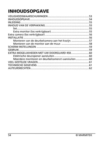 INHOUDSOPGAVE
VEILIGHEIDSWAARSCHUWINGEN ......................................................... 53
INHOUDSOPGAVE.................................................................................. 54
INLEIDING ............................................................................................... 55
INHOUD VAN DE VERPAKKING............................................................. 55
Set.................................................................................................... 55
Extra monitor (los verkrijgbaar)..................................................... 55
Extra camera (los verkrijgbaar) ............................................................. 56
INSTALLATIE ........................................................................................... 56
Monteren van de deurbelcamera aan het kozijn. ........................ 57
Monteren van de monitor aan de muur. ...................................... 58
SCHERM INSTELLINGEN ......................................................................... 59
GEBRUIK ................................................................................................. 59
EXTRA MOGELIJKHEDEN MET UW DOORGUARD 450......................... 60
Elektrische deuropener aansluiten ................................................ 60
Meerdere monitoren en deurbelcamera’s aansluiten .................. 60
VEEL GESTELDE VRAGEN ....................................................................... 61
TECHNISCHE GEGEVENS ........................................................................ 61
AUTEURSRECHTEN ................................................................................. 62

54

© MARMITEK

 