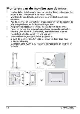 Monteren van de monitor aan de muur.
•
•
•
•
•

•
•

58

Leid de kabel tot de plaats waar de monitor komt te hangen. (Let
op: er is een stopcontact in de buurt nodig).
Monteer de wandplaat op de muur door middel van de vier
schroeven.
Pak de monitor en schroef de 4 U connectoren van de kabel in de
juiste volgorde onder de 4 aansluitingen vast.
Plug de voedingsadapter in de achterzijde van de monitor
Plaats nu de monitor tegen de wandplaat aan en beweeg deze
zodanig (van boven naar beneden) dat de monitor over de
wandplaat schuift en met een klik vast zit.
Steek de voedingsadapter in het stopcontact.
U kunt de monitor te allen tijde los schuiven door deze naar
boven te schuiven.
Uw DoorGuard 450™ is nu succesvol geïnstalleerd en klaar voor
gebruik.

© MARMITEK

 