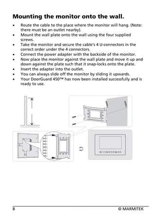 Mounting the monitor onto the wall.
x
x
x
x
x
x
x
x

8

Route the cable to the place where the monitor will hang. (Note:
there must be an outlet nearby).
Mount the wall plate onto the wall using the four supplied
screws.
Take the monitor and secure the cable’s 4 U-connectors in the
correct order under the 4 connectors.
Connect the power adapter with the backside of the monitor.
Now place the monitor against the wall plate and move it up and
down against the plate such that it snap-locks onto the plate.
Insert the adapter into the outlet.
You can always slide off the monitor by sliding it upwards.
Your DoorGuard 450™ has now been installed successfully and is
ready to use.

© MARMITEK

 
