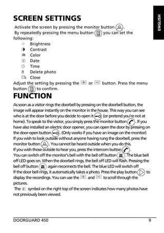 ENGLISH

SCREEN SETTINGS
Activate the screen by pressing the monitor button
.
By repeatedly pressing the menu button
you can set the
following:
Brightness
Contrast
Color
8
Date
Time
Delete photo
Close
Adjust the setting by pressing the
or
button. Press the menu
button
to confirm.

FUNCTION
As soon as a visitor rings the doorbell by pressing on the doorbell button, the
image will appear instantly on the monitor in the house. This way you can see
who is at the door before you decide to open it
(or pretend you’re not at
home). To speak to the visitor, you simply press the monitor button
. If you
have also installed an electric door opener, you can open the door by pressing on
the door-open button
. (Only works if you have an image on the monitor)
If you wish to look outside without anyone having rung the doorbell, press the
monitor button
. You cannot be heard outside when you do this.
If you wish those outside to hear you, press the intercom button
.
You can switch off the monitor’s bell with the bell off button
. The blue bell
off LED goes on. When the doorbell rings, the bell off LED will flash. Pressing the
bell off button
again reconnects the bell. The blue LED will switch off
If the door bell rings, it automatically takes a photo. Press the play button
to
display the recordings. You can use the
and
to scroll through the
pictures.
The
symbol on the right top of the screen indicates how many photos have
not previously been viewed.

DOORGUARD 450

9

 