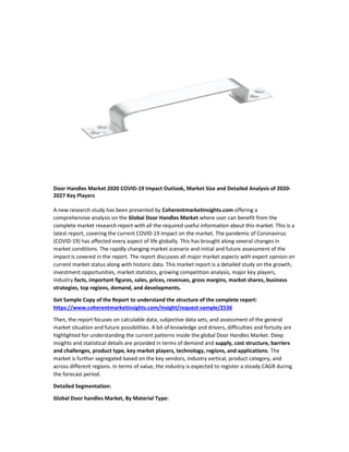 Door Handles Market 2020 COVID-19 Impact Outlook, Market Size and Detailed Analysis of 2020-
2027 Key Players
A new research study has been presented by Coherentmarketinsights.com offering a
comprehensive analysis on the Global Door Handles Market where user can benefit from the
complete market research report with all the required useful information about this market. This is a
latest report, covering the current COVID-19 impact on the market. The pandemic of Coronavirus
(COVID-19) has affected every aspect of life globally. This has brought along several changes in
market conditions. The rapidly changing market scenario and initial and future assessment of the
impact is covered in the report. The report discusses all major market aspects with expert opinion on
current market status along with historic data. This market report is a detailed study on the growth,
investment opportunities, market statistics, growing competition analysis, major key players,
industry facts, important figures, sales, prices, revenues, gross margins, market shares, business
strategies, top regions, demand, and developments.
Get Sample Copy of the Report to understand the structure of the complete report:
https://www.coherentmarketinsights.com/insight/request-sample/2536
Then, the report focuses on calculable data, subjective data sets, and assessment of the general
market situation and future possibilities. A bit of knowledge and drivers, difficulties and fortuity are
highlighted for understanding the current patterns inside the global Door Handles Market. Deep
insights and statistical details are provided in terms of demand and supply, cost structure, barriers
and challenges, product type, key market players, technology, regions, and applications. The
market is further segregated based on the key vendors, industry vertical, product category, and
across different regions. In terms of value, the industry is expected to register a steady CAGR during
the forecast period.
Detailed Segmentation:
Global Door handles Market, By Material Type:
 