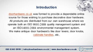 Introduction
doorhardware.co.uk was formed to provide a dependable online
source for those wishing to purchase decorative ...