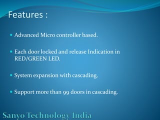 Features :
 Advanced Micro controller based.
 Each door locked and release Indication in
RED/GREEN LED.
 System expansion with cascading.
 Support more than 99 doors in cascading.
 
