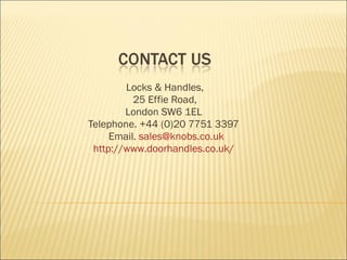 Locks & Handles,  25 Effie Road,  London SW6 1EL   Telephone. +44 (0)20 7751 3397   Email.  [email_address] http://www.doorhandles.co.uk/   