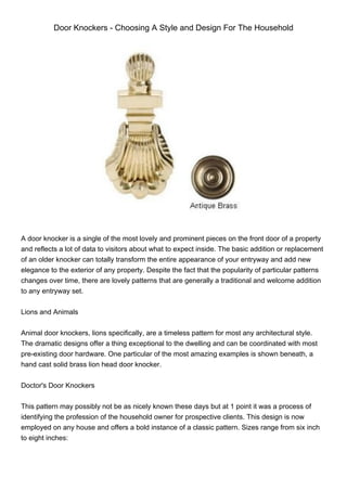 Door Knockers - Choosing A Style and Design For The Household




A door knocker is a single of the most lovely and prominent pieces on the front door of a property
and reflects a lot of data to visitors about what to expect inside. The basic addition or replacement
of an older knocker can totally transform the entire appearance of your entryway and add new
elegance to the exterior of any property. Despite the fact that the popularity of particular patterns
changes over time, there are lovely patterns that are generally a traditional and welcome addition
to any entryway set.


Lions and Animals


Animal door knockers, lions specifically, are a timeless pattern for most any architectural style.
The dramatic designs offer a thing exceptional to the dwelling and can be coordinated with most
pre-existing door hardware. One particular of the most amazing examples is shown beneath, a
hand cast solid brass lion head door knocker.


Doctor's Door Knockers


This pattern may possibly not be as nicely known these days but at 1 point it was a process of
identifying the profession of the household owner for prospective clients. This design is now
employed on any house and offers a bold instance of a classic pattern. Sizes range from six inch
to eight inches:
 