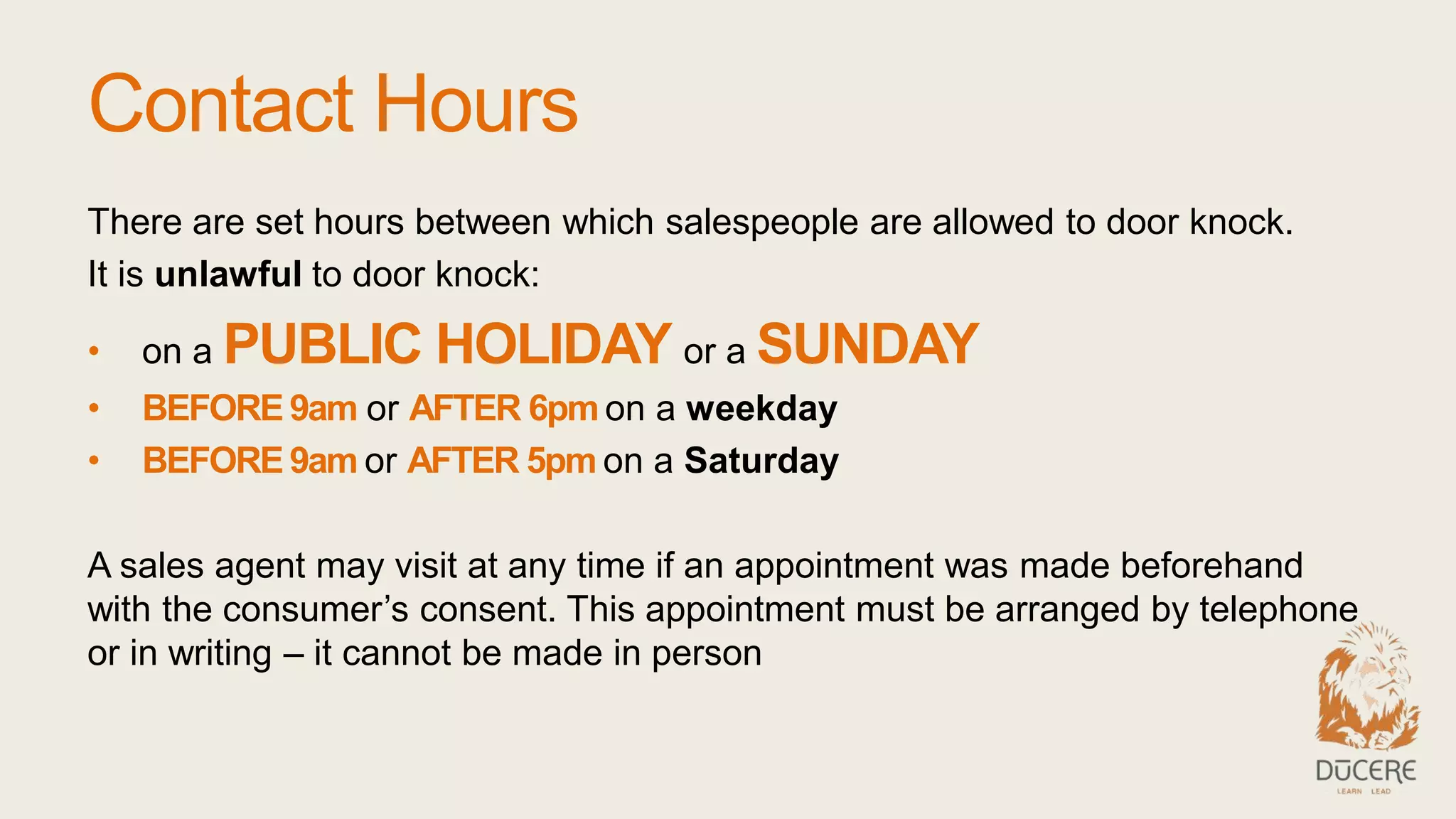Contact Hours
There are set hours between which salespeople are allowed to door knock.
It is unlawful to door knock:
• on a PUBLIC HOLIDAY or a SUNDAY
• BEFORE 9am or AFTER 6pm on a weekday
• BEFORE 9am or AFTER 5pm on a Saturday
A sales agent may visit at any time if an appointment was made beforehand
with the consumer’s consent. This appointment must be arranged by telephone
or in writing – it cannot be made in person
 