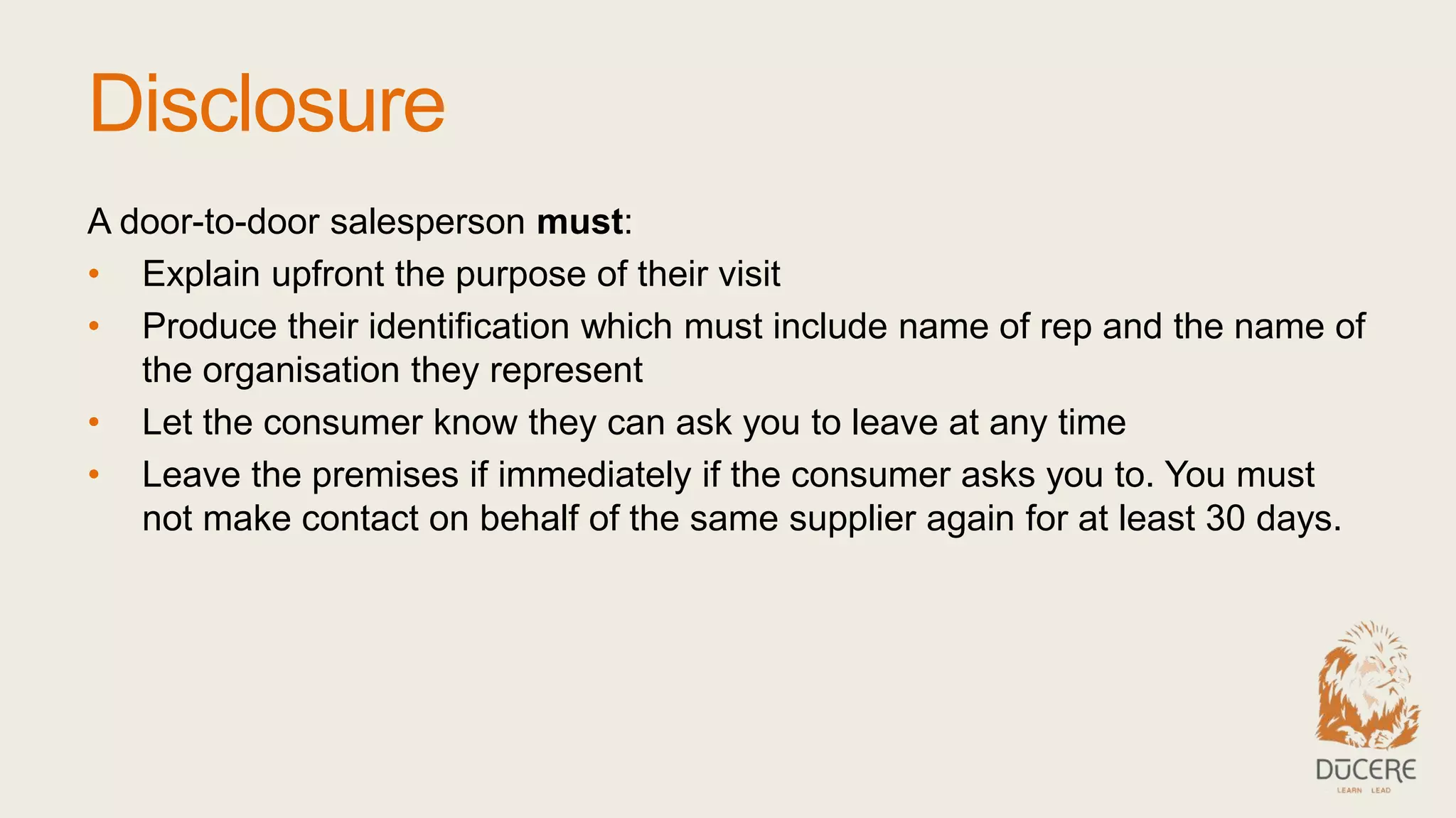 Disclosure
A door-to-door salesperson must:
• Explain upfront the purpose of their visit
• Produce their identification which must include name of rep and the name of
the organisation they represent
• Let the consumer know they can ask you to leave at any time
• Leave the premises if immediately if the consumer asks you to. You must
not make contact on behalf of the same supplier again for at least 30 days.
 