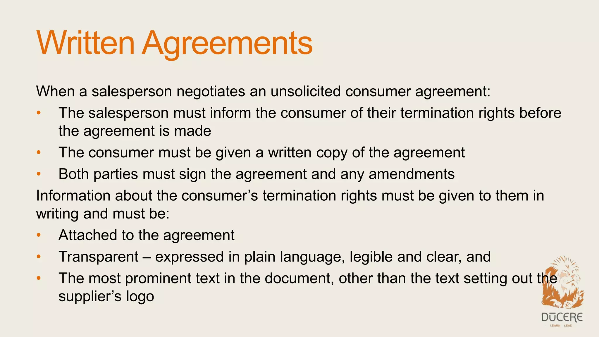 Written Agreements
When a salesperson negotiates an unsolicited consumer agreement:
• The salesperson must inform the consumer of their termination rights before
the agreement is made
• The consumer must be given a written copy of the agreement
• Both parties must sign the agreement and any amendments
Information about the consumer’s termination rights must be given to them in
writing and must be:
• Attached to the agreement
• Transparent – expressed in plain language, legible and clear, and
• The most prominent text in the document, other than the text setting out the
supplier’s logo
 