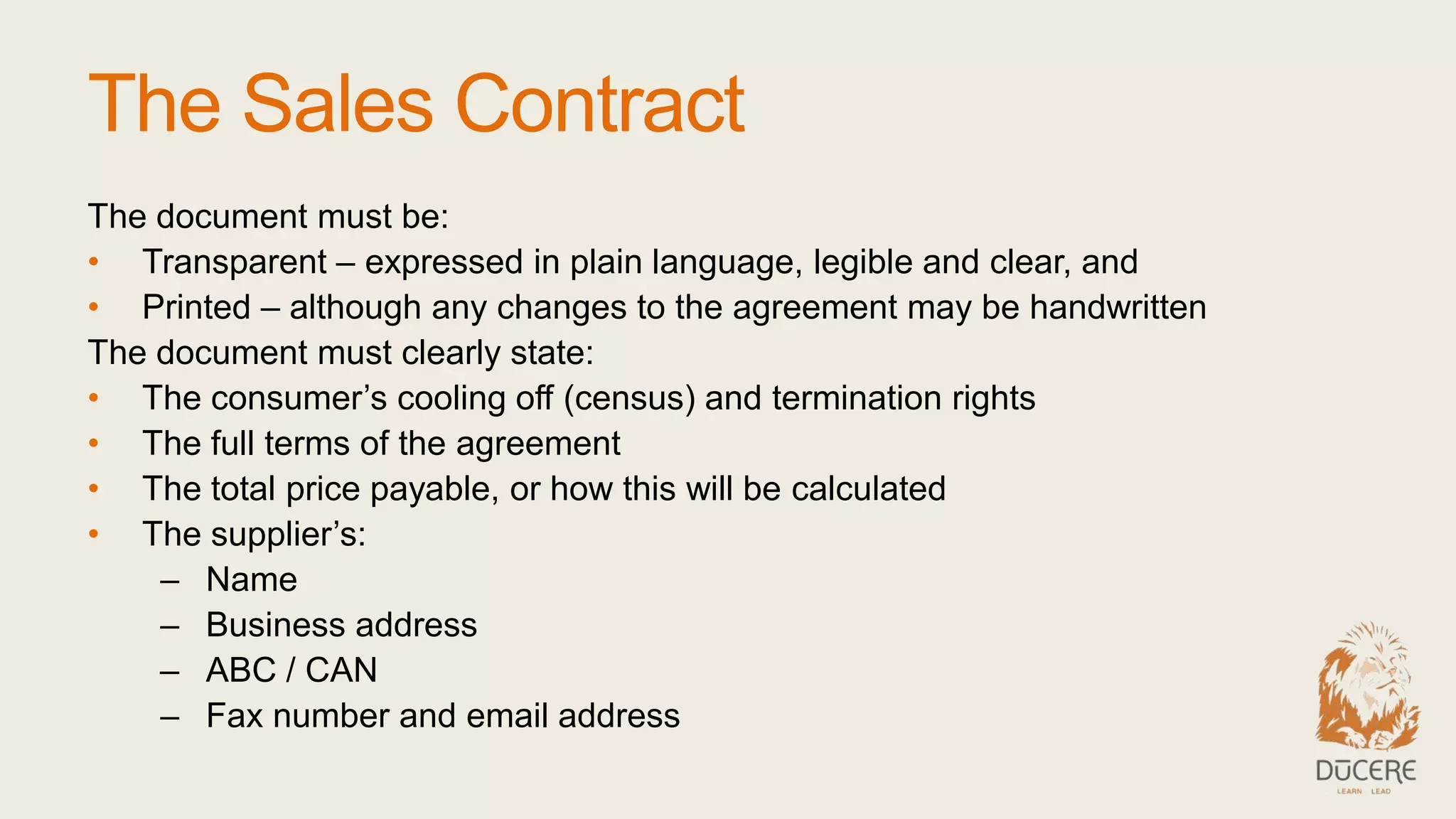 The Sales Contract
The document must be:
• Transparent – expressed in plain language, legible and clear, and
• Printed – although any changes to the agreement may be handwritten
The document must clearly state:
• The consumer’s cooling off (census) and termination rights
• The full terms of the agreement
• The total price payable, or how this will be calculated
• The supplier’s:
– Name
– Business address
– ABC / CAN
– Fax number and email address
 