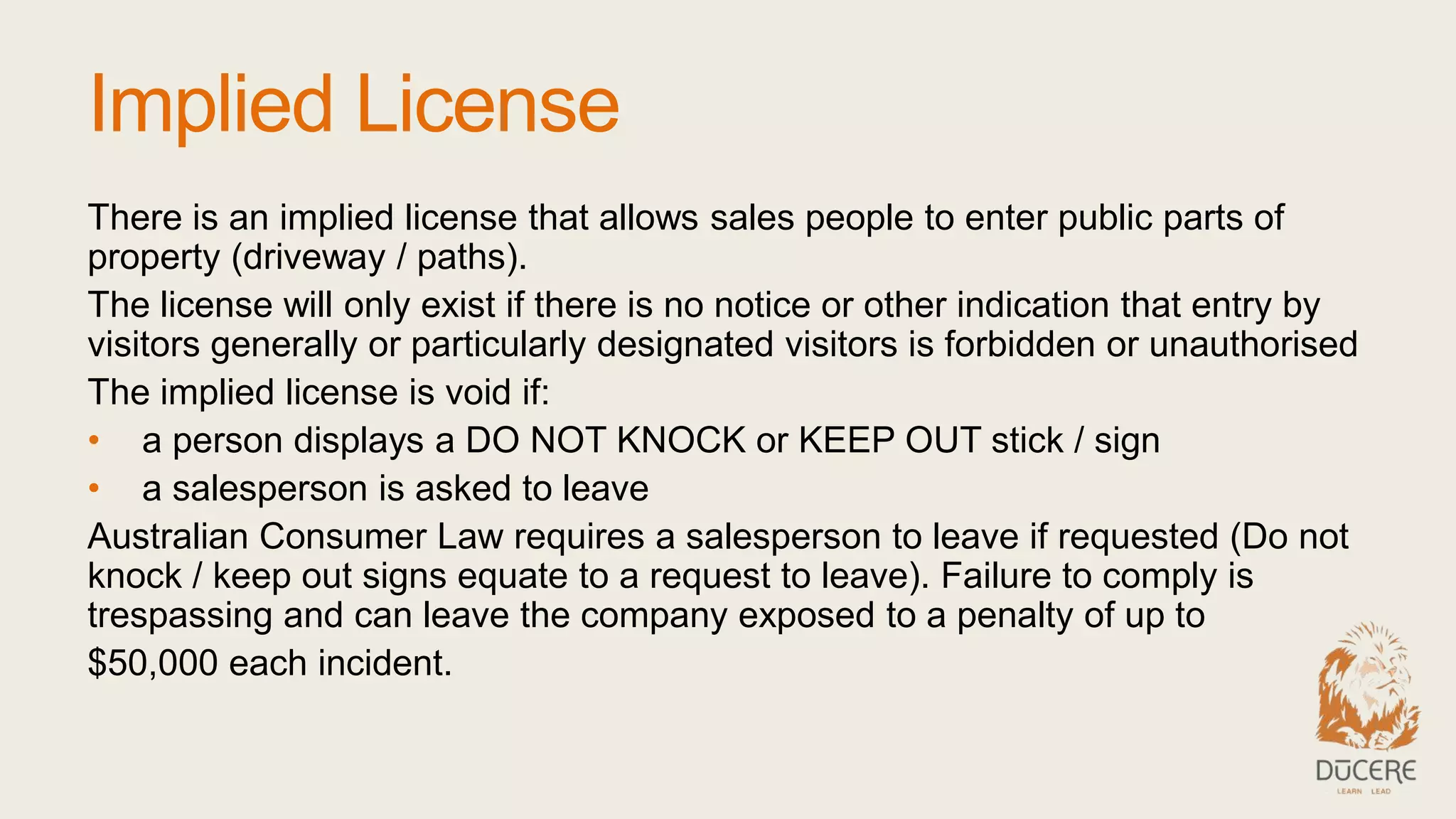 Implied License
There is an implied license that allows sales people to enter public parts of
property (driveway / paths).
The license will only exist if there is no notice or other indication that entry by
visitors generally or particularly designated visitors is forbidden or unauthorised
The implied license is void if:
• a person displays a DO NOT KNOCK or KEEP OUT stick / sign
• a salesperson is asked to leave
Australian Consumer Law requires a salesperson to leave if requested (Do not
knock / keep out signs equate to a request to leave). Failure to comply is
trespassing and can leave the company exposed to a penalty of up to
$50,000 each incident.
 