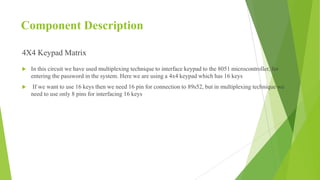 Component Description
4X4 Keypad Matrix
 In this circuit we have used multiplexing technique to interface keypad to the 8051 microcontroller, for
entering the password in the system. Here we are using a 4x4 keypad which has 16 keys
 If we want to use 16 keys then we need 16 pin for connection to 89s52, but in multiplexing technique we
need to use only 8 pins for interfacing 16 keys
 
