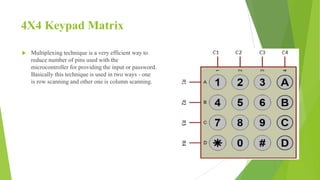 4X4 Keypad Matrix
 Multiplexing technique is a very efficient way to
reduce number of pins used with the
microcontroller for providing the input or password.
Basically this technique is used in two ways - one
is row scanning and other one is column scanning.
 