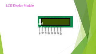 LCD Display Module
LCD (liquid crystal
display) LCD is the
technology used
for displays in notebook and
other smaller computers. Like
light-emitting diode (LED)
and gas-plasma technologies,
LCDs allow displays to be
much thinner than cathode ray
tube (CRT) technology
 