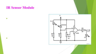 IR Sensor Module
 An Infrared or IR Sensor is a simple
circuit that is used to detect objects
(Proximity Sensor) or measure
distance (Range Finder). An IR Sensor
consists of 3 components: an IR
Transmitter (IR LED), an IR Receiver
(like a Photo Diode) and a signal
processing circuit.
 We have used reflective type IR sensor
modules in this project. The detailed
circuit diagram of the module is shown
in the following image.
 