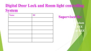 Digital Door Lock and Room light controlling
System
Name ID
Md. Mahfuzur Rahman 14153103024
Md. Sayeed Mahmud 14153103095
Marufa Akter Mukty 14153103105
Md. Sabbir Alam 14153103110
Tanjila Akther 14153103121
Ajmoon Nahar Urmi 14153103132
Supervised By:
Md. Maynul Islam
Lecturer in EEE
Department of EEE
 
