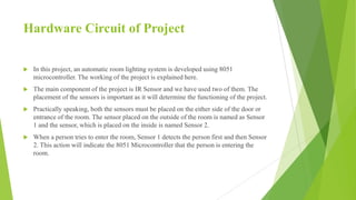Hardware Circuit of Project
 In this project, an automatic room lighting system is developed using 8051
microcontroller. The working of the project is explained here.
 The main component of the project is IR Sensor and we have used two of them. The
placement of the sensors is important as it will determine the functioning of the project.
 Practically speaking, both the sensors must be placed on the either side of the door or
entrance of the room. The sensor placed on the outside of the room is named as Sensor
1 and the sensor, which is placed on the inside is named Sensor 2.
 When a person tries to enter the room, Sensor 1 detects the person first and then Sensor
2. This action will indicate the 8051 Microcontroller that the person is entering the
room.
 