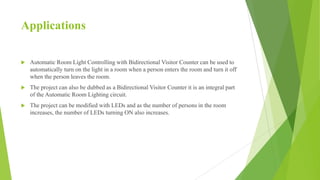 Applications
 Automatic Room Light Controlling with Bidirectional Visitor Counter can be used to
automatically turn on the light in a room when a person enters the room and turn it off
when the person leaves the room.
 The project can also be dubbed as a Bidirectional Visitor Counter it is an integral part
of the Automatic Room Lighting circuit.
 The project can be modified with LEDs and as the number of persons in the room
increases, the number of LEDs turning ON also increases.
 