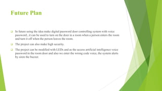Future Plan
 In future using the idea make digital password door controlling system with voice
password , it can be used to turn on the door in a room when a person enters the room
and turn it off when the person leaves the room.
 The project can also make high security.
 The project can be modified with LEDs and as the access artificial intelligence voice
password in the room door and also we enter the wrong code voice, the system alerts
by siren the buzzer.
 