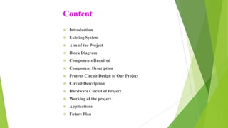 Content
 Introduction
 Existing System
 Aim of the Project
 Block Diagram
 Components Required
 Component Description
 Proteus Circuit Design of Our Project
 Circuit Description
 Hardware Circuit of Project
 Working of the project
 Applications
 Future Plan
 