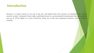 Introduction
Security is a major concern in our day to day life, and digital locks have become an important part of these
security systems. Automatic Room Light controlling System is a microcontroller based project that automatically
turn on or off the lights in a room. Electricity, being one of the most important resources, must be utilized
carefully
 