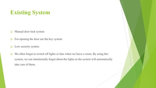 Existing System
 Manual door lock system
 For opening the door use the key system.
 Low security system.
 We often forget to switch off lights or fans when we leave a room. By using this
system, we can intentionally forget about the lights as the system will automatically
take care of them.
 