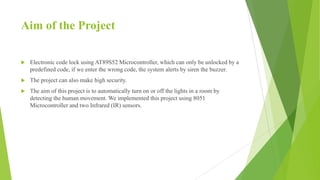 Aim of the Project
 Electronic code lock using AT89S52 Microcontroller, which can only be unlocked by a
predefined code, if we enter the wrong code, the system alerts by siren the buzzer.
 The project can also make high security.
 The aim of this project is to automatically turn on or off the lights in a room by
detecting the human movement. We implemented this project using 8051
Microcontroller and two Infrared (IR) sensors.
 