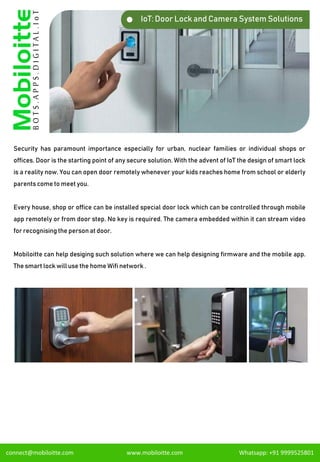 IoT: Door Lock and Camera System Solutions
Security has paramount importance especially for urban, nuclear families or individual shops or
offices. Door is the starting point of any secure solution. With the advent of IoT the design of smart lock
is a reality now. You can open door remotely whenever your kids reaches home from school or elderly
parents come to meet you.
Every house, shop or office can be installed special door lock which can be controlled through mobile
app remotely or from door step. No key is required. The camera embedded within it can stream video
for recognising the person at door.
Mobiloitte can help desiging such solution where we can help designing firmware and the mobile app.
The smart lock will use the home Wifi network .
connect@mobiloitte.com www.mobiloitte.com Whatsapp: +91 9999525801
 
