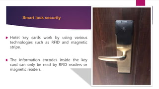 Smart lock security
 Hotel key cards work by using various
technologies such as RFID and magnetic
stripe.
 The information encodes inside the key
card can only be read by RFID readers or
magnetic readers.
 