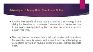Advantages of Taking Hotel Door Locks Online
 Another key benefit of more modern door lock technology is the
ability for hoteliers to provide each device with a live connection
to an access management system, in order to send and receive
data in real-time.
 This one feature can mean that hotel staff receive real-time alerts
for potential security issues, such as an trespasser attempting to
use a stolen keycard on multiple doors or a door that has been left
open.
 