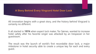 A Story Behind Every Vingcard Hotel Door Lock
All innovation begins with a great story, and the history behind Vingcard is
certainly no different.
It all started in 1974 when expert lock maker, Tor Sørnes, wanted to increase
hotel safety after his favorite singer was attacked by an trespasser in her
guestroom.
The result was the launch of world’s first recordable door lock, a major
milestone in hotel security able to create a unique key for each and every
guest.
 