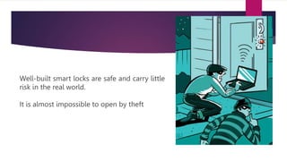 Well-built smart locks are safe and carry little
risk in the real world.
It is almost impossible to open by theft
 