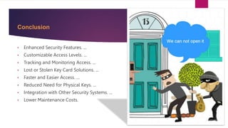 Conclusion
• Enhanced Security Features. ...
• Customizable Access Levels. ...
• Tracking and Monitoring Access. ...
• Lost or Stolen Key Card Solutions. ...
• Faster and Easier Access. ...
• Reduced Need for Physical Keys. ...
• Integration with Other Security Systems. ...
• Lower Maintenance Costs.
 