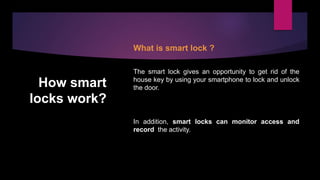 How smart
locks work?
What is smart lock ?
The smart lock gives an opportunity to get rid of the
house key by using your smartphone to lock and unlock
the door.
In addition, smart locks can monitor access and
record the activity.
 