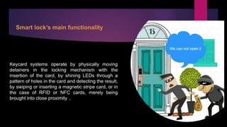 Smart lock’s main functionality
Keycard systems operate by physically moving
detainers in the locking mechanism with the
insertion of the card, by shining LEDs through a
pattern of holes in the card and detecting the result,
by swiping or inserting a magnetic stripe card, or in
the case of RFID or NFC cards, merely being
brought into close proximity ..
 