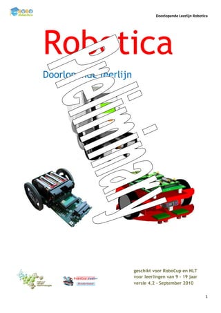 Doorlopende Leerlijn Robotica




Robotica
Doorlopende leerlijn




                       geschikt voor RoboCup en NLT
                       voor leerlingen van 9 – 19 jaar
                       versie 4.2 – September 2010

                                                            1
 