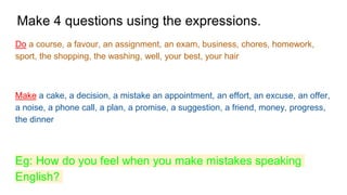 Make 4 questions using the expressions.
Do a course, a favour, an assignment, an exam, business, chores, homework,
sport, the shopping, the washing, well, your best, your hair
Make a cake, a decision, a mistake an appointment, an effort, an excuse, an offer,
a noise, a phone call, a plan, a promise, a suggestion, a friend, money, progress,
the dinner
Eg: How do you feel when you make mistakes speaking
English?
 