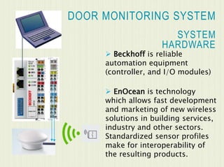 DOOR MONITORING SYSTEM
 Beckhoff is reliable
automation equipment
(controller, and I/O modules)
 EnOcean is technology
which allows fast development
and marketing of new wireless
solutions in building services,
industry and other sectors.
Standardized sensor profiles
make for interoperability of
the resulting products.
SYSTEM
HARDWARE
 