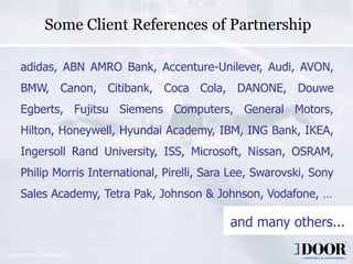 Some Client References of Partnership

        adidas, ABN AMRO Bank, Accenture-Unilever, Audi, AVON,
        BMW, Canon, Citibank, Coca Cola, DANONE, Douwe
        Egberts, Fujitsu Siemens Computers, General Motors,
        Hilton, Honeywell, Hyundai Academy, IBM, ING Bank, IKEA,
        Ingersoll Rand University, ISS, Microsoft, Nissan, OSRAM,
        Philip Morris International, Pirelli, Sara Lee, Swarovski, Sony
        Sales Academy, Tetra Pak, Johnson & Johnson, Vodafone, …

                                                                     and many others...

© 2009 DOOR International B.V.
                                 Copyright 2006 DOOR International                 11
 