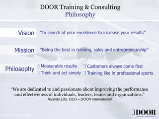 DOOR Training & Consulting
                                        Philosophy

                 Vision          “In search of your excellence to increase your results”



             Mission             “Being the best in training, sales and entrepreneurship”


                                 Measurable results              Customers always come first
   Philosophy
                                 Think and act simply            Training like in professional sports


         “We are dedicated to and passionate about improving the performance
          and effectiveness of individuals, leaders, teams and organizations.”
                                    Ricardo Lillo, CEO – DOOR International



© 2009 DOOR International B.V.
                                           Copyright 2006 DOOR International                      2
 