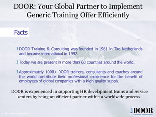 DOOR: Your Global Partner to Implement
               Generic Training Offer Efficiently

             Facts

                  DOOR Training & Consulting was founded in 1981 in The Netherlands
                  and became international in 1992.

                  Today we are present in more than 60 countries around the world.

                  Approximately 1000+ DOOR trainers, consultants and coaches around
                  the world contribute their professional experience for the benefit of
                  employees of global companies with a high quality supply.

          DOOR is experienced in supporting HR development teams and service
            centers by being an efficient partner within a worldwide process.


© 2007 DOOR International B.V.
                                       Copyright 2006 DOOR International                  3
 