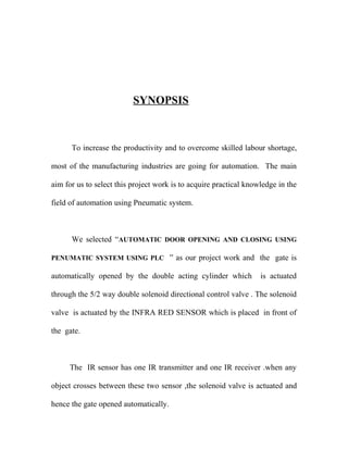 SYNOPSIS 
To increase the productivity and to overcome skilled labour shortage, 
most of the manufacturing industries are going for automation. The main 
aim for us to select this project work is to acquire practical knowledge in the 
field of automation using Pneumatic system. 
We selected “AUTOMATIC DOOR OPENING AND CLOSING USING 
PENUMATIC SYSTEM USING PLC ” as our project work and the gate is 
automatically opened by the double acting cylinder which is actuated 
through the 5/2 way double solenoid directional control valve . The solenoid 
valve is actuated by the INFRA RED SENSOR which is placed in front of 
the gate. 
The IR sensor has one IR transmitter and one IR receiver .when any 
object crosses between these two sensor ,the solenoid valve is actuated and 
hence the gate opened automatically. 
 