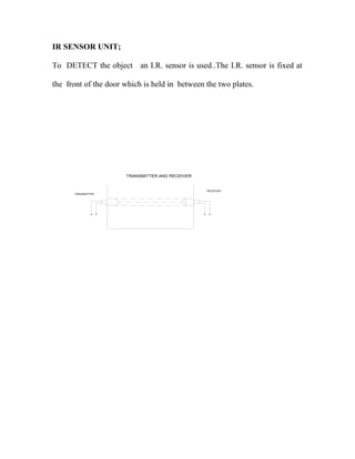IR SENSOR UNIT; 
To DETECT the object an I.R. sensor is used..The I.R. sensor is fixed at 
the front of the door which is held in between the two plates. 
TRANSMITTER 
RECEIVER 
TRANSMITTER AND RECEIVER 
 