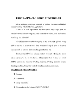 PROGRAMMABLE LOGIC CONTROLLER 
It is a solid-state equipment, designed to perform the function of logical 
decision-making Industrial Control Applications. 
It acts as a total replacement for hard-wired relay logic with an 
effective reduction in wiring and panel size and of course, with increase in 
flexibility and reliability. 
It has been experienced that majority of the faults with systems using 
PLC’s are due to external cause like, malfunctioning of field or external 
devices such as sensors, limit switches, push buttons etc. 
The Keyence PLC is a unique product by itself offering the most 
advanced features in a compact size. It finds application in areas like small 
SMPS, Conveyors, Industrial Washing machine, Welding machine, Screen 
Printing machine, Generator control, Small automation process etc. 
FEATURES OF KEYENCE PLC: 
 Compact 
 Economical 
 Easily mountable 
 Choice of selecting either AC (220V)/24V DC 
 