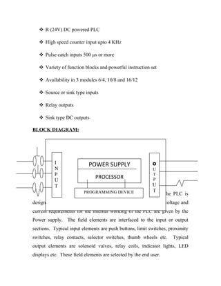  R (24V) DC powered PLC 
 High speed counter input upto 4 KHz 
 Pulse catch inputs 500 μs or more 
 Variety of function blocks and powerful instruction set 
 Availability in 3 modules 6/4, 10/8 and 16/12 
 Source or sink type inputs 
 Relay outputs 
 Sink type DC outputs 
BLOCK DIAGRAM: 
I 
NP 
UT 
POWER SUPPLY 
PROCESSOR 
PROGRAMMING DEVICE 
OUTPUT 
The Block Diagram of PLC is shown in the Figure. The PLC is 
designed to replace relays, timers, counters, etc. The necessary voltage and 
current requirements for the internal working of the PLC are given by the 
Power supply. The field elements are interfaced to the input or output 
sections. Typical input elements are push buttons, limit switches, proximity 
switches, relay contacts, selector switches, thumb wheels etc. Typical 
output elements are solenoid valves, relay coils, indicator lights, LED 
displays etc. These field elements are selected by the end user. 
 