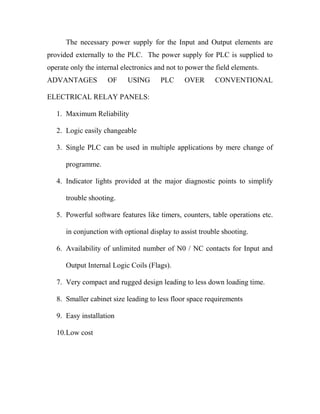 The necessary power supply for the Input and Output elements are 
provided externally to the PLC. The power supply for PLC is supplied to 
operate only the internal electronics and not to power the field elements. 
ADVANTAGES OF USING PLC OVER CONVENTIONAL 
ELECTRICAL RELAY PANELS: 
1. Maximum Reliability 
2. Logic easily changeable 
3. Single PLC can be used in multiple applications by mere change of 
programme. 
4. Indicator lights provided at the major diagnostic points to simplify 
trouble shooting. 
5. Powerful software features like timers, counters, table operations etc. 
in conjunction with optional display to assist trouble shooting. 
6. Availability of unlimited number of N0 / NC contacts for Input and 
Output Internal Logic Coils (Flags). 
7. Very compact and rugged design leading to less down loading time. 
8. Smaller cabinet size leading to less floor space requirements 
9. Easy installation 
10.Low cost 
 